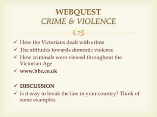 
 How the Victorians dealt with crime
 The attitudes towards domestic violence
 How criminals were viewed throughout the
Victorian Age
 www.bbc.co.uk
 DISCUSSION
 Is it easy to break the law in your country? Think of
some examples.
WEBQUEST
CRIME & VIOLENCE
 