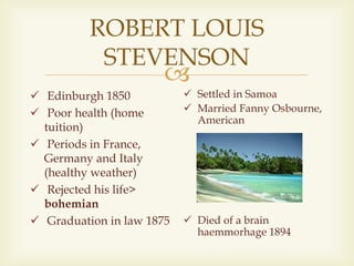 
ROBERT LOUIS
STEVENSON
 Edinburgh 1850
 Poor health (home
tuition)
 Periods in France,
Germany and Italy
(healthy weather)
 Rejected his life>
bohemian
 Graduation in law 1875
 Settled in Samoa
 Married Fanny Osbourne,
American
 Died of a brain
haemmorhage 1894
 