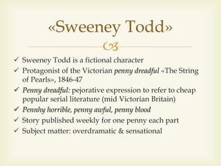 
«Sweeney Todd»
 Sweeney Todd is a fictional character
 Protagonist of the Victorian penny dreadful «The String
of Pearls», 1846-47
 Penny dreadful: pejorative expression to refer to cheap
popular serial literature (mid Victorian Britain)
 Pennhy horrible, penny awful, penny blood
 Story published weekly for one penny each part
 Subject matter: overdramatic & sensational
 