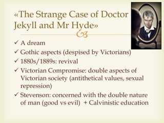 
 A dream
 Gothic aspects (despised by Victorians)
 1880s/1889s: revival
 Victorian Compromise: double aspects of
Victorian society (antithetical values, sexual
repression)
 Stevenson: concerned with the double nature
of man (good vs evil) + Calvinistic education
«The Strange Case of Doctor
Jekyll and Mr Hyde»
 