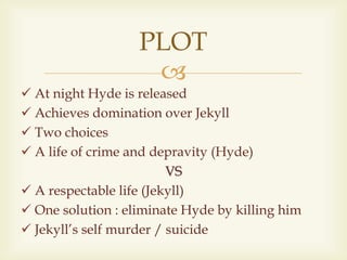
 At night Hyde is released
 Achieves domination over Jekyll
 Two choices
 A life of crime and depravity (Hyde)
VS
 A respectable life (Jekyll)
 One solution : eliminate Hyde by killing him
 Jekyll’s self murder / suicide
PLOT
 