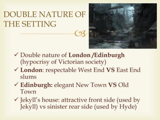 
 Double nature of London /Edinburgh
(hypocrisy of Victorian society)
 London: respectable West End VS East End
slums
 Edinburgh: elegant New Town VS Old
Town
 Jekyll’s house: attractive front side (used by
Jekyll) vs sinister rear side (used by Hyde)
DOUBLE NATURE OF
THE SETTING
 