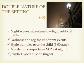 
DOUBLE NATURE OF
THE SETTING
 Night scenes: no natural daylight, artificial
lights
 Darkness and fog for important events
 Hyde tramples over the child (3.00 a.m.)
 Murder of a respectable M.P. (at night)
 Jekyll/Hyde’s suicide (night)
 