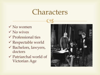 
Characters
 No women
 No wives
 Professional ties
 Respectable world
 Bachelors, lawyers,
doctors
 Patriarchal world of
Victorian Age
 