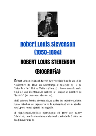 Robert Louis Stevenson
(1850-1894)
ROBERT LOUIS STEVENSON
(BIOGRAFíA)
R​obert Louis Stevenson fue un autor escocés nacido un 13 de
Noviembre de 1850 en Edimburgo y fallecido el 3 de
Diciembre de 1894 en Vailima (Samoa) . Fue enterrado en la
cima de una montaña.Los nativos le dieron el nombre de
“Tusitala” (‘el que cuenta historias’).
Vivió con una familia acomodada,su padre era ingeniero,el cual
cursó estudios de Ingeniería en la universidad de su ciudad
natal, pero nunca ejerció la abogacía.
El mencionado,contrajo matrimonio en 1879 con Fanny
Osbourne; una dama estadounidense divorciada de 3 años de
edad mayor que él.
 
