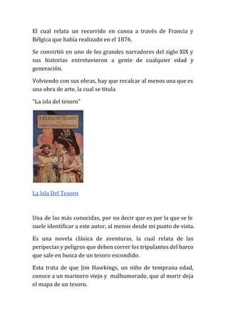 El cual relata un recorrido en canoa a través de Francia y
Bélgica que había realizado en el 1876.
Se convirtió en uno de los grandes narradores del siglo XIX y
sus historias entretuvieron a gente de cualquier edad y
generación.
Volviendo con sus obras, hay que recalcar al menos una que es
una obra de arte, la cual se titula
“La isla del tesoro”
La Isla Del Tesoro
Una de las más conocidas, por no decir que es por la que se le
suele identificar a este autor, al menos desde mi punto de vista.
Es una novela clásica de aventuras, la cual relata de las
peripecias y peligros que deben correr los tripulantes del barco
que sale en busca de un tesoro escondido.
Esta trata de que Jim Hawkings, un niño de temprana edad,
conoce a un marinero viejo y malhumorado, que al morir deja
el mapa de un tesoro.
 