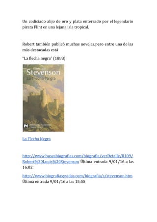 Un codiciado alijo de oro y plata enterrado por el legendario
pirata Flint en una lejana isla tropical.
Robert también publicó muchas novelas,pero entre una de las
más destacadas está
“La flecha negra” (1888)
La Flecha Negra
http://www.buscabiografias.com/biografia/verDetalle/8109/
Robert%20Louis%20Stevenson Última entrada 9/01/16 a las
16:02
http://www.biografiasyvidas.com/biografia/s/stevenson.htm
Última entrada 9/01/16 a las 15:55
 