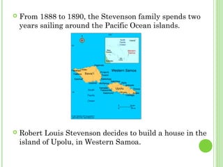  From 1888 to 1890, the Stevenson family spends two
years sailing around the Pacific Ocean islands.
 Robert Louis Stevenson decides to build a house in the
island of Upolu, in Western Samoa.
 