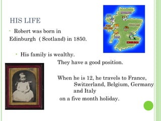 HIS LIFE
• Robert was born in
Edinburgh ( Scotland) in 1850.
• His family is wealthy.
They have a good position.
When he is 12, he travels to France,
Switzerland, Belgium, Germany
and Italy
on a five month holiday.
 