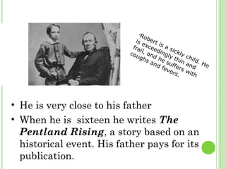 •Robert is a sickly child. He
is exceedingly thin and
frail, and he suffers with
coughs and fevers.
• He is very close to his father
• When he is sixteen he writes The
Pentland Rising, a story based on an
historical event. His father pays for its
publication.
 