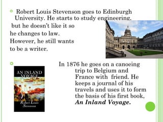   Robert Louis Stevenson goes to Edinburgh
University. He starts to study engineering,
but he doesn’t like it so
he changes to law.
However, he still wants
to be a writer.
 In 1876 he goes on a canoeing
trip to Belgium and
France with friend. He
keeps a journal of his
travels and uses it to form
the basis of his first book,
An Inland Voyage.
 