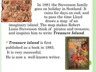  In 1881 the Stevenson family
goes on holiday in Scotland. It
rains for days on end, and
to pass the time Lloyd
draws a map of an
imaginary island. The map makes Robert
Louis Stevenson think of pirates and treasure,
and inspires him to write Treasure Island.
 Treasure island is first
published as a book in 1883.
It is very successful.
He is now a well-known writer.
 