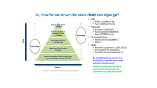 So, how far can down the value chain can algae go?
Source: A UK roadmap for algal technologies
• Oils
• PUFA ≥ $1000 per kg
• Fuel $1000 per tonne
• Proteins
• Enzymes (100000/t)
• Food ingredient ($2500/t)
• Feed ($1500/tonne)
• Carbohydrates
• Hydrocolloids ($10000/t)
• Starch
• Cells
• Nutrient supplements ($10,000/t)
• Antioxidants ($ 100,000/t)
• Pyrolytic oils and materials (?)
However, increased complexity
requires increased costs and
investment to make them work.
By combining these aspects in a
biorefinery. Possible more viable
solutions should result.
 
