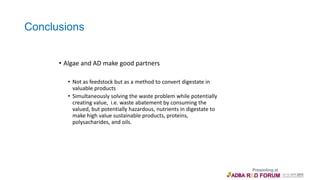 Conclusions
• Algae and AD make good partners
• Not as feedstock but as a method to convert digestate in
valuable products
• Simultaneously solving the waste problem while potentially
creating value, i.e. waste abatement by consuming the
valued, but potentially hazardous, nutrients in digestate to
make high value sustainable products, proteins,
polysacharides, and oils.
 