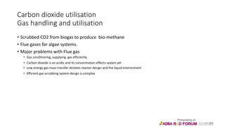 Carbon dioxide utilisation
Gas handling and utilisation
• Scrubbed CO2 from biogas to produce bio-methane
• Flue gases for algae systems.
• Major problems with Flue gas
• Gas conditioning, supplying gas efficiently
• Carbon dioxide is an acidic and its concentration effects system pH
• Low energy gas mass transfer dictates reactor design and the liquid environment
• Efficient gas scrubbing system design is complex
 