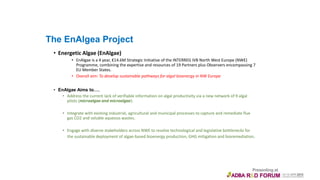 The EnAlgea Project
• Energetic Algae (EnAlgae)
• EnAlgae is a 4 year, €14.6M Strategic Initiative of the INTERREG IVB North West Europe (NWE)
Programme, combining the expertise and resources of 19 Partners plus Observers encompassing 7
EU Member States.
• Overall aim: To develop sustainable pathways for algal bioenergy in NW Europe
• EnAlgae Aims to….
• Address the current lack of verifiable information on algal productivity via a new network of 9 algal
pilots (microalgae and microalgae).
• Integrate with existing industrial, agricultural and municipal processes to capture and remediate flue
gas CO2 and soluble aqueous wastes.
• Engage with diverse stakeholders across NWE to resolve technological and legislative bottlenecks for
the sustainable deployment of algae-based bioenergy production, GHG mitigation and bioremediation.
 