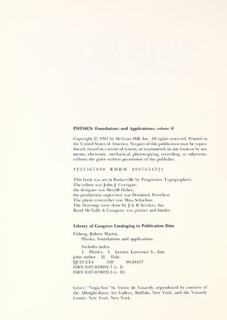 PHYSICS: Foundations and Applications, volume II
Copyright © 1981 by McGraw-Hill, Inc. All rights reserved. Printed in
the United States of America. No part of this publication may be repro-
duced, stored in a retrieval system, or transmitted, in any form or by any
means, electronic, mechanical, photocopying, recording, or otherwise,
without the prior written permission of the publisher.
1234567890 RMRM 8987654321
This book was set in Baskerville by Progressive Typographers.
4'he editor was John J. Corrigan;
the designer was Merrill Haber;
the production supervisor was Dominick Petrellese.
The photo researcher was Mira Schachne.
The drawings were done by J & R Services, Inc.
Rand McNally 8c Company was printer and hinder.
Library of Congress Cataloging in Publication Data
Eisberg, Robert Martin.
Physics, foundations and applications.
Includes index.
1. Physics. I. Lerner, Lawrence S., date
joint author. II. Title.
QC21.2.E4 530 80-24417
ISBN 0-07-019091-7 (v. I)
ISBN 0-07-019092-5 (v. II)
Cover: “Vega-Nor” by Victor de Vasarely, reproduced by courtesy of
the Albright-Knox Art Gallery, Buffalo, New York, and the Vasarely
Center, New York, New York.
 