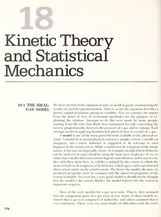 18
Kinetic Theory
and Statistical
Mechanics
18-1 THE IDEAL- We have arrived at the equation of state of an ideal gas by summarizing the
GAS MODEL results of careful experimentation. That is, so far the equation describes a
purely empirical relation among its variables. Now we consider the matter
from the point of view of newtonian mechanics for the purpose of ex-
plaining the relation. Attempts to do this were made by many people,
starting from the time that Boyle hrst enunciated his rule concerning the
inverse proportionality between the pressure of a gas and its volume. Each
attempt involved applying fundamental physical laws to a model of a gas.
A model is one of the most powerful tools available to the physical sci-
entist. A model of an actual physical system is a simpler system —usually an
imaginary one —whose behavior is supposed to be relevant to what
happens in the actual system. While a model may be a figment of the imagi-
nation, it has one incomparable virtue: It is simple enough that its behavior
can be analyzed in some detail by using the basic laws of physics. If we as-
sume that a model does not contain logical contradictions and is not in con-
flict with these basic laws, its validity is judged by the extent to which the
analysis leads to descriptions of its behavior which agree with experimental
observations made on the actual system. The better the model, the more its
predicted properties have in common with the observed properties of the
system it models. Yet even for a very good model it should not be thought
that the model is the system. Rather, the model behaves like the system in
important respects.
Most of the early models for a gas were static. That is, they assumed
that the component parts of a gas were at rest. Some of these models as-
sumed that a gas was composed of molecules, and others assumed that it
was continuous. There were two main kinds of difficulties with the static
776
 