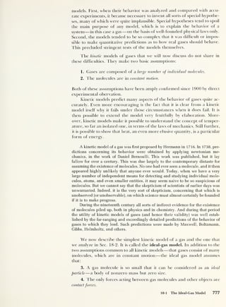 models. First, when their behavior was analyzed and compared with accu-
rate experiments, it became necessary to invent all sorts of special hypothe-
ses, many of which were quite implausible. Special hypotheses tend to spoil
the main purpose of any model, which is to explain the behavior of a
system —in this case a gas —on the basis of well-founded physical laws only.
Second, the models tended to be so complex that it was difficult or impos-
sible to make quantitative predictions as to how real gases should behave.
This precluded stringent tests of the models themselves.
The kinetic models of gases that we will now discuss do not share in
these difficulties. They make two basic assumptions:
1. Gases are composed of a large number of individual molecules.
2. The molecules are in constant motion.
Both of these assumptions have been amply confirmed since 1900 by direct
experimental obervation.
Kinetic models predict many aspects of the behavior of gases quite ac-
curately. Even more encouraging is the fact that it is clear from a kinetic
model itself why it fails under those circumstances when it does fail. It is
then possible to extend the model very fruitfully by elaboration. More-
over, kinetic models make it possible to understand the concept of temper-
ature, so far an isolated one, in terms of the laws of mechanics. Still further,
it is possible to show that heat, an even more elusive quantity, is a particular
form of energy.
A kinetic model of a gas was first proposed by Hermann in 1716. In 1738, pre-
dictions concerning its behavior were obtained by applying newtonian me-
chanics, in the work of Daniel Bernoulli. This work was published, but it lay
fallow for over a century. This was due largely to the contemporary distaste for
assuming the existence of molecules. No one had ever seen a molecule, and it then
appeared highly unlikely that anyone ever would. Today, when we have a very
large number of independent means for detecting and studying individual mole-
cules, atoms, and even smaller entities, it may seem naive to be so suspicious of
molecules. But we cannot say that the skepticism of scientists of earlier days was
unwarranted. Indeed, it is the very sort of skepticism, concerning that which is
unobserved (or unobservable), on which science must almost certainly be founded
if it is to make progress.
During the nineteenth century all sorts of indirect evidence for the existence
of molecules piled up, both in physics and in chemistry. And during that period
the utility of kinetic models of gases (and hence their validity) was well estab-
lished by the far-ranging and exceedingly detailed predictions of the behavior of
gases to which they lead. Such predictions were made by Maxwell, Boltzmann,
Gibbs, Helmholtz, and others.
We now describe the simplest kinetic model of a gas and the one that
we analyze in Sec. 18-2. It is called the ideal-gas model. In addition to the
two assumptions common to all kinetic models—that gases consist of many
molecules, which are in constant motion —the ideal gas model assumes
that:
3. A gas molecule is so small that it can be considered as an ideal
particle —a body of nonzero mass but zero size.
4. The only forces acting between gas molecules and other objects are
contact forces.
18-1 The Ideal-Gas Model 777
 