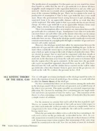 The justification of assumption 3 is that gases are so very much less dense
than liquids or solids that the size of a gas molecule is at almost all times
negligibly small compared to the separation between it and any other gas
molecule. And its size is certainly always negligible compared to the dimen-
sions of the container holding the gas. There are two points to be made in
justification of assumption 4. One is that a gas molecule has a very small
mass. Hence the gravitational forces acting between it and anything else
separated from it by an appreciable distance will be so weak that they
can be neglected. The other point is that a gas molecule has no net electric
charge. So when a gas molecule is at an appreciable distance from some
other object, electric forces will not be exerted between them.
These two assumptions allow us to neglect any interaction between the
gas molecules in a container of gas. Assumption 4 says that two molecules
can exert forces on each other only at the instant when they are in contact
in a collision, and assumption 3 says that there are no collisions because
molecules have no size. Thus in the ideal-gas model a molecule travels with
constant momentum in a straight path through a container of gas and never
interacts with another molecule.
However, the ideal-gas model does allow for interactions between the
molecules of a gas and the walls of the container holding the gas. At the in-
stant when a molecule moves up to a wall and attempts to enter it, forces
arise which are quite strong on the scale of objects of molecular mass. They
are electric in nature, but we need not be concerned with their details at
this point. Their effect is to produce a contact force which acts on the gas
molecule in the direction away from the wall and causes it to bounce back
into the region where the gas is contained. At the same time, the gas mole-
cule exerts an equal but oppositely directed force on the wall. This force,
directed into the wall, and the similar forces exerted on the wall by other
gas molecules when they bounce from it, gives rise to the gas pressure ex-
erted on the wall. We evaluate the pressure in Sec. 18-2.
18-2 KINETIC THEORY Now we will apply newtonian mechanics to the ideal-gas model in order to
OF THE IDEAL GAS derive the equation of state of an ideal gas. In so doing, we work with what
is called the kinetic theory of the ideal gas.
We have assumed that there are no interactions among the molecules
in the ideal-gas model. Hence each one acts precisely as it would if none of
the others were present. This makes possible an extremely important sim-
plification. We can start by studying a box containing just one single mole-
cule and derive an equation of state for such a “gas.” The extension of the
theory to a box containing a very large number of molecules then becomes
a simple matter of addition.
For the moment we assume that each wall of the box is perfectly rigid.
That is, we assume that no molecule of the wall can move with respect to
any other such molecule, so that an entire wall acts as a single body. And in
comparison to the mass of the gas molecule, the wall can be considered as
having infinite mass.
When the gas molecule collides with a wall of the box containing it, the
wall exerts a force on the gas molecule, as described in Sec. 18-1. As a re-
sult, momentum is transferred to the gas molecule so that it bounces off the
wall. Momentum conservation requires that momentum of the same mag-
nitude be transferred to the wall. Now for any body of mass M, its kinetic
778 Kinetic Theory and Statistical Mechanics
 