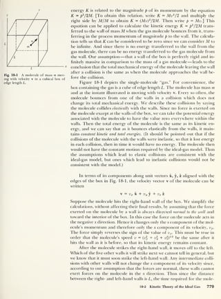 y
Fig. 18-1 A molecule of mass m mov-
ing with velocity v in a cubical box of
edge length L.
energy K is related to the magnitude p of its momentum by the equation
K = p
2
/2M. [To obtain this relation, write K = Mv2
/
2
and multiply the
right side by M/M to obtain K — (Mv)2
/2M. Then write p = Mil] This
equation can be applied to calculate the kinetic energy K = p
2
/2M trans-
ferred to the wall of mass M when the gas molecule bounces from it, trans-
ferring in the process momentum of magnitude p to the wall. The calcula-
tion tells us that K can be considered to be zero since we can consider M to
be infinite. And since there is no energy transferred to the wall from the
gas molecule, there can be no energy transferred to the gas molecule from
the wall. Our assumption —that a wall of the box is perfectly rigid and in-
finitely massive in comparison to the mass of a gas molecule —leads to the
conclusion that the total mechanical energy of the molecule leaving the wall
after a collision is the same as when the molecule approaches the wall be-
fore the collision.
Figure 18-1 depicts the single-molecule “gas.” For convenience, the
box containing the gas is a cube of edge length L. The molecule has mass m
and at the instant illustrated is moving with velocity v. Every so often, the
molecule bounces from one of the walls in a collision which does not
change its total mechanical energy. We describe these collisions by saying
the molecule collides elastically with the walls. Since no force is exerted on
the molecule except at the walls of the box, we can take the potential energy
associated with the molecule to have the value zero everywhere within the
walls. Then the total energy of the molecule is the same as its kinetic en-
ergy, and we can say that as it bounces elastically from the walls, it main-
tains constant kinetic and total energies. (It should be pointed out that if the
collisions of the molecule with the walls were inelastic, so that it lost energy
in each collision, then in time it would have no energy. The molecule then
would not have the constant motion required by the ideal-gas model. Thus
the assumptions w’hich lead to elastic collisions are consistent with the
ideal-gas model, but ones which lead to inelastic collisions would not be
consistent with the model.)
In terms of its components along unit vectors x, y, z aligned with the
edges of the box in Fig. 18-1, the velocity vector v of the molecule can be
written
v = vx x + Vy y + vz i
Suppose the molecule hits the right-hand wall of the box. We simplify the
calculations, without affecting their final results, by assuming that the force
exerted on the molecule by a wall is always directed normal to the wall and
toward the interior of the box. In this case the force on the molecule acts in
the negative x direction. Hence it changes only the x component of the mol-
ecule’s momentum and therefore only the x component of its velocity, vx.
The force simply reverses the sign of the value of vx. This must be true in
order that the molecule’s speed v = (vx + v + v2
z )
112
be the same after it
hits the wall as it is before, so that its kinetic energy remains constant.
After the molecule strikes the right-hand wall, it moves off to the left.
Which of the five other walls it will strike next we cannot tell in general, but
we know that it must soon strike the left-hand wall. Any intermediate colli-
sions with other walls will not change the x component of its velocity since,
according to our assumption that the forces are normal, these walls cannot
exert forces on the molecule in the x direction. Thus since the distance
between the right- and left-hand walls is L, the time required for the mole-
18-2 Kinetic Theory of the Ideal Gas 779
 