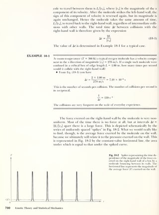 cule to travel between them is L/vx ,
where vx
is the magnitude of the x
component of its velocity. After the molecule strikes the left-hand wall, the
sign of this component of velocity is reversed again, but its magnitude is
again unchanged. Hence the molecule takes the same amount of time,
L/vx ,
to travel hack to the right-hand wall, regardless of intermediate colli-
sions with other walls. The total time At between collisions with the
right-hand wall is therefore given by the expression
2L
At=T-, (18-1)
Kl
The value of At is determined in Example 18-1 for a typical case.
EXAMPLE 18-1 —nil'll rT.n.i i ii
At room temperature (T = 300 K) a typical oxygen molecule has a velocity compo-
nent in the x direction of magnitude luj = 278 m/s. If a single such molecule were
confined in a cubical box of edge length L = 1.00 m, how many times per second
would it collide with the right-hand wall?
From Eq. (18-1) you have
At
2 x 1.00 m
278 m/s
= 7.19 x 1CT3
s
This is the number of seconds per collision. The number of collisions per second is
its reciprocal.
1
At
139 s"
1
The collisions are very frequent on the scale of everyday experience.
I
—
—
The force exerted on the right-hand wall by the molecule is very non-
uniform. Most of the time there is no force at all, but at intervals At =
2L/vx 
apart there is a large force. This is depicted schematically by the
series of uniformly spaced “spikes” in Fig. 18-2. What we would really like
to find, though, is the average force exerted by the molecule on the wall,
because we ultimately will relate it to the pressure exerted on the wall. This
is represented in Fig. 18-2 by the constant-value horizontal line, the area
under which is equal to that under the spiked curve.
F Fig. 18-2 Spikes representing the time de-
pendence of the magnitude of the force ex-
erted on the right-hand wall of a box by a
molecule bouncing between its walls. The
horizontal line represents the magnitude of
the average force (F) exerted on the wall.
780 Kinetic Theory and Statistical Mechanics
 