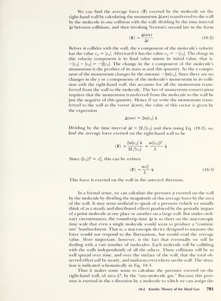 We can find the average force (F) exerted by the molecule on the
right-hand wall by calculating the momentum A(rav) transferred to the wall
by the molecule in one collision with the wall, dividing by the time interval
At between collisions, and then invoking Newton's second law in the form
A(mv)
At
(18-2)
Before it collides with the wall, the x component of the molecule’s velocity
has the value vx = |yx |. Afterward it has the value vx = — |wj|. The change in
this velocity component is its final value minus its initial value, that is,
— Ittrl — |uj.|
= — 2vx . The change in the x component of the molecule’s
momentum is the product of its mass m and this quantity. So the x compo-
nent of the momentum changes by the amount — 2m|v r |. Since there are no
changes in the y or z components of the molecule’s momentum in its colli-
sion with the right-hand wall, this accounts for all the momentum trans-
ferred from the wall to the molecule. The law of momentum conservation
requires that the momentum transferred from the molecule to the wall be
just the negative of this quantity. Hence if we write the momentum trans-
ferred to the wall as the vector A (m), the value of this vector is given by
the expression
A(mv) = 2w.|trr |
x
Dividing by the time interval At = 2L/vx 
and then using Eq. (18-2), we
find the average force exerted on the right-hand wall to be
(F)
2mvx 
x _m{vx )
2
,
2L/vx
~
Z
X
Since (|fx |)
2
— vx ,
this can be written
<F>
mv2
x
1
T
X
This force is exerted on the wall in the outward direction.
(18-3)
In a formal sense, we can calculate the pressure p exerted on the wall
by the molecule by dividing the magnitude of this average force by the area
of the wall. It may seem artificial to speak of a pressure (which we usually
think of as a steady and distributed effect) produced by the periodic impact
of a point molecule at one place or another on a large wall. But under ordi-
nary circumstances, the round-trip time At is so short on the macroscopic
time scale that even a single molecule would seem to produce a “continu-
ous” bombardment. That is, a macroscopic device designed to measure the
force would not respond to the fluctuations, but would read the average
value. More important, however, is the fact that eventually we will be
dealing with a vast number of molecules. Each molecule will be colliding
with the walls independently of all the others. These collisions will be so
well spread over time, and over the surface of the wall, that the total ob-
served effect will be steady, and uniform everywhere on the wall. The situa-
tion is indicated schematically in Fig. 18-3.
Thus it makes some sense to calculate the pressure exerted on the
right-hand wall, of area L2
, by the “one-molecule gas.” Because this pres-
sure is exerted in the x direction by a molecule to which we can assign the
18-2 Kinetic Theory of the Ideal Gas 781
 