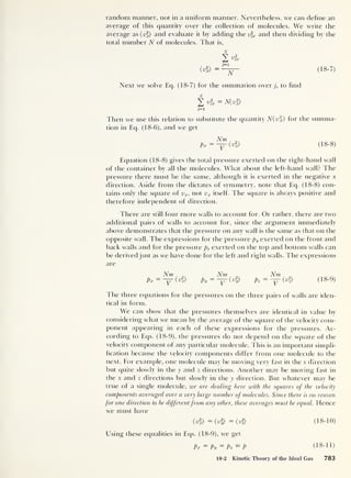 random manner, not in a uniform manner. Nevertheless, we can define an
average of this quantity over the collection of molecules. We write the
average as (v
2
f and evaluate it by adding the vfx and then dividing by the
total number N of molecules. That is,
<t£> =
t=i
N (18-7)
Next we solve Eq. (18-7) for the summation over j, to find
N(v*)
j=i
Then we use this relation to substitute the quantity N(v%) for the summa-
tion in Eq. (18-6), and we get
Nm
Px =
V (Vi) (18-8)
Equation (18-8) gives the total pressure exerted on the right-hand wall
of the container by all the molecules. What about the left-hand wall? The
pressure there must be the same, although it is exerted in the negative x
direction. Aside from the dictates of symmetry, note that Eq. (18-8) con-
tains only the square of vx , not vx itself. The square is always positive and
therefore independent of direction.
There are still four more walls to account for. Or rather, there are two
additional pairs of walls to account for, since the argument immediately
above demonstrates that the pressure on any wall is the same as that on the
opposite wall. The expressions for the pressure py exerted on the front and
back walls and for the pressure pz exerted on the top and bottom walls can
be derived just as we have done for the left and right walls. The expressions
are
Pi
Nm
(v%) Py
Nm
(vl) Pz
Nm
(vl) (8-9)
1 he three equations for the pressures on the three pairs of walls are iden-
tical in form.
We can show that the pressures themselves are identical in value by
considering what we mean by the average of the square of the velocity com-
ponent appearing in each of these expressions for the pressures. Ac-
cording to Eqs. (18-9), the pressures do not depend on the square of the
velocity component of any particular molecule. This is an important simpli-
fication because the velocity components differ from one molecule to the
next. For example, one molecule may be moving very fast in the x direction
but quite slowly in the y and z directions. Another may be moving fast in
the x and z directions but slowly in the y direction. But whatever may be
true of a single molecule, we are dealing here with the squares of the velocity
components averaged over a very large number of molecules. Since there is no reason
for one direction to be differentfrom any other, these averages must be equal. Hence
we must have
(vl) =< vl) =(v*> (18-10)
Using these equalities in Eqs. (18-9), we get
Px = Py
= Pz — P (
18- 11 )
18-2 Kinetic Theory of the Ideal Gas 783
 