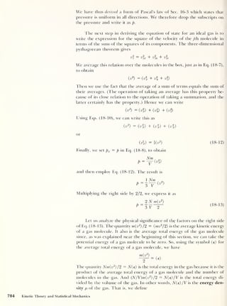 We have i has derived a form of Pascal's law of Sec. 16-3 which states that
pressure is uniform in all directions. We therefore drop the subscripts on
the pressure and write it as p.
The next step in deriving the equation of state for an ideal gas is to
write the expression for the square of the velocity of the jth molecule in
terms of the sum of the squares of its components. The three-dimensional
Pythagorean theorem gives
= 71? -|- 7 »? 7 1?
uj
ujx ' ujy ' ujz
We average this relation over the molecules in the box, just as in Eq. (18-7),
to obtain
( V
2
) = (v% + vl + vl)
Then we use the fact that the average of a sum of terms equals the sum of
their averages. (The operation of taking an average has this property be-
cause of its close relation to the operation of taking a summation, and the
latter certainly has the property.) Hence we can write
(v
2
) = (vl) + (v2
y) + (vl)
Using Eqs. (18-10), we can write this as
<^
2
> = (v%) + (v%) + (vl)
or
= i(v
2
) (18-12)
Finally, we set px = p in Eq. (18-8), to obtain
and then employ Eq. (18-12). The result is
1 Nm
P
=
3 V
(v
2
)
Multiplying the right side by 2/2, we express it as
P =¥
2 N m(v2
)
3 V 2
(18-13)
Let us analyze the physical significance of the factors on the right side
of Eq. (1 8-13). The quantity m(v2
) /2 = (mv2
/2) is the average kinetic energy
of a gas molecule. It also is the average total energy of the gas molecule
since, as was explained near the beginning of this section, we can take the
potential energy of a gas molecule to be zero. So, using the symbol (e) for
the average total energy of a gas molecule, we have
The quantity Nm(v2
) /2 = N(e) is the total energy in the gas because it is the
product of the average total energy of a gas molecule and the number of
molecules in the gas. And (N/V)m(v2
) /2 = N(e) /V is the total energy di-
vided by the volume of the gas. In other words, N(e) /V is the energy den-
sity p of the gas. That is, we define
784 Kinetic Theory and Statistical Mechanics
 