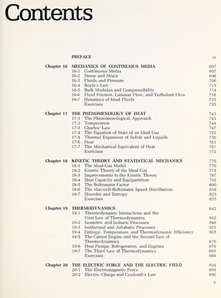 Contents
PREFACE ix
Chapter 16 MECHANICS OF CONTINUOUS MEDIA 697
16-1 Continuous Media 697
16-2 Stress and Strain 698
16-3 Fluids and Pressure 706
16-4 Boyle’s Law 713
16-5 Bulk Modulus and Compressibility 714
16-6 Fluid Friction, Laminar Flow, and Turbulent Flow 718
16-
7 Dynamics of Ideal Fluids 725
Exercises 735
Chapter 17 THE PHENOMENOLOGY OF HEAT 743
17-
1 The Phenomenological Approach 743
17-2 Temperature 744
17-3 Charles’ Law 747
17-4 The Equation of State of an Ideal Gas 752
17-5 Thermal Expansion of Solids and Liquids 756
17-6 Heat 761
17-
7 The Mechanical Equivalent of Heat 767
Exercises 772
Chapter 18 KINETIC THEORY AND STATISTICAL MECHANICS 776
18-
1 The Ideal-Gas Model 776
18-2 Kinetic Theory of the Ideal Gas 778
18-3 Improvements to the Kinetic Theory 787
18-4 Heat Capacity and Equipartition 792
18-5 The Boltzmann Factor 800
18-6 The Maxwell-Boltzmann Speed Distribution 818
18-
7 Disorder and Entropy 825
Exercises 835
Chapter 19 THERMODYNAMICS 842
19-
1 Thermodynamic Interactions and the
First Law of Thermodynamics 842
19-2 Isometric and Isobaric Processes 848
19-3 Isothermal and Adiabatic Processes 855
19-4 Entropy, Temperature, and Thermodynamic Efficiency 865
19-5 The Carnot Engine and the Second Law of
Thermodynamics 870
19-6 Heat Pumps, Refrigerators, and Engines 878
19-
7 The Third Law of Thermodynamics 885
Exercises 888
Chapter 20 THE ELECTRIC FORCE AND THE ELECTRIC FIELD 894
20-
1 The Electromagnetic Force 894
20-2 Electric Charge and Coulomb’s Law 896
v
 