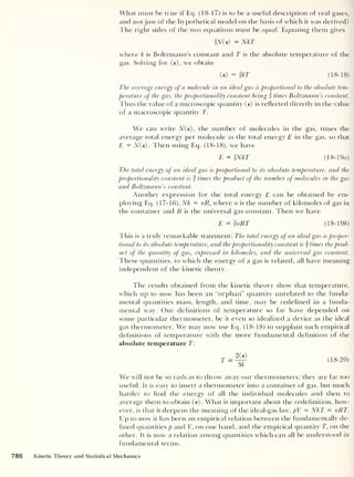 What must be true if Eq. (18-17) is to be a useful description of real gases,
and not just of the hypothetical model on the basis of which it was derived?
The right sides of the two equations must be equal. Equating them gives
fiV(e> = NkT
where k is Boltzmann’s constant and T is the absolute temperature of the
gas. Solving for (e), we obtain
<e)=fkT (18-18)
The average energy of a. molecule in an ideal gas is proportional to the absolute tem-
perature of the gas, the proportionality constant being f times Boltzmann’s constant.
Thus the value of a microscopic quantity (e) is reflected directly in the value
of a macroscopic quantity T.
We can write N(e), the number of molecules in the gas, times the
average total energy per molecule as the total energy E in the gas, so that
E = N(e) . Then using Eq. (18-18), we have
E = iNkT (18- 19a)
The toted energy of an ideal gas is proportional to its absolute temperature, and the
proportionality constant is I times the product of the number of molecules in the gas
and Boltzmann s constant.
Another expression for the total energy E can be obtained by em-
ploying Eq. (17-16), Nk = nR, where n is the number of kilomoles of gas in
the container and R is the universal gas constant. Then we have
E = hiRT (18-196)
This is a truly remarkable statement: The total energy of an ideal gas is propor-
tional to its absolute temperature, and the proportionality constant is f times the prod-
uct of the quantity of gas, expressed in kilomoles, and the universal gas constant.
These quantities, to which the energy of a gas is related, all have meaning
independent of the kinetic theory.
The results obtained from the kinetic theory show that temperature,
which up to now has been an “orphan” quantity unrelated to the funda-
mental quantities mass, length, and time, may be redefined in a funda-
mental way. Our definitions of temperature so far have depended on
some particular thermometer, be it even so idealized a device as the ideal
gas thermometer. We may now use Eq. (18-18) to supplant such empirical
definitions of temperature with the more fundamental definition of the
absolute temperature T:
2(e)
T = (18-
20)
We will not be so rash as to throw away our thermometers; they are far too
useful. It is easy to insert a thermometer into a container of gas, but much
harder to find the energy of all the individual molecules and then to
average them to obtain (e). What is important about the redefinition, how-
ever, is that it deepens the meaning of the ideal-gas law, pV = NkT = nRT.
Up to now it has been an empirical relation between the fundamentally de-
fined quantities p and V, on one hand, and the empirical quantity T, on the
other. It is now a relation among quantities which can all be understood in
fundamental terms.
786 Kinetic Theory and Statistical Mechanics
 