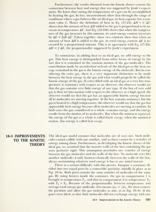 Furthermore, the results obtained from the kinetic theory cement the
connection between heat and energy that was suggested by Joule’s experi-
ment. We know that raising the temperature of a gas can be accomplished
by heating the gas. In fact, measurements show that through the range of
conditions where a gas behaves like an ideal gas, its heat capacity has a con-
stant value C. Hence the definition of heat in Eq. (17-21), AH = C AT,
shows that the amount of heat AH added to the gas is proportional to its in-
crease in temperature AT. And Eq. (18-196) shows that when the tempera-
ture of the gas increases by this amount, its total energy content increases
by AE = nR AT. Taken together, these two relations show that when an
amount of heat AH is added to the gas, its total energy content AE is in-
creased by a proportional amount. This is in agreement with Eq. (17-26),
AH = J AE, the proportionality suggested by Joule’s experiment.
To summarize, in adding heat to an ideal gas, we add energy to the
gas. This heat energy is distinguished from other forms of energy by the
fact that it is contained in the random motion of the gas molecules. The
contribution made by an individual molecule of the ideal gas to the heat en-
ergy contained in the gas is the kinetic energy of the molecule. But in con-
sidering the entire gas, there is a very important distinction to be made
between the heat energy in the gas and what would properly be called the
kinetic energy of the gas. If a box filled with an ideal gas at a very low tem-
perature is stationary with respect to an observer, the observer would say
that the gas contains very little energy of any type. If the box of very cold
gas is then set into motion with respect to the observer at a high speed, the
observer would say that the gas has an appreciable kinetic energy because
all its molecules are moving together. If the box remains stationary but the
gas is heated to a high temperature, the observer would say that the gas has
appreciable heat energy because all its molecules are moving at random. In
both cases the gas, considered as a whole, contains energy, and the energy
results from the motion of its molecules. But when the motion is organized,
the energy of the gas as a whole is called kinetic energy; when the motion is
random, this energy is called heat energy.
18-3 IMPROVEMENTS The ideal-gas model assumes that molecules are of zero size. Such mole-
TO THE KINETIC cul es cannot collide with one another, and so there cannot be a transfer of
THEORY energy among them. Furthermore, in developing the kinetic theory of the
ideal gas, we assumed that the massive walls of the box containing the gas
were perfectly rigid. This assumption precludes any transfer of energy
between the gas molecules and the walls of the box. No molecule ever hits
another molecule; it only bounces elastically between the walls of the box,
always maintaining whatever total energy it has at any initial instant.
There is a serious difficulty with this picture. Imagine a container di-
vided into two equal parts by a removable partition, initially in place as in
Fig. 18-4o. Both parts contain the same number of molecules of the same
gas. By using heaters inside the container, the gas in compartment 1 is
brought to temperature Tu and that in compartment 2 to temperature To,
with Tx > To. Because of the proportionality between temperature and
average total energy per molecule, this means (e)i > (e) 2 . We then remove
the partition and allow the gas molecules to mix, as in Fig. 18-46. If the
gases were ideal, so that their molecules did not exchange energy with one
18-3 Improvements to the Kinetic Theory 787
 