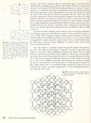 (a)
ib)
Ti t2
t
x -
' 1
x x
i
" a *
Betore
' ' / > *T
After
Fig. 18-4 The mixing of molecules of a
gas having a high temperature 7 and
molecules of a gas having a low tem-
perature T2 , if we assume that the mole-
cules are ideal point particles and the
walls of the container are perfectly
rigid. The arrows represent molecular
velocities, showing high-speed mole-
cules in the high-temperature gas and
low-speed molecules in the low-
temperature gas.
another, and if the container walls were perfectly rigid, so that the mole-
cules did not exchange energy with the walls, all the molecules would retain
whatever total energy they had before the partition was removed. Conse-
quentlv, we would end up with two intimately mixed but distinct popula-
tions of gas molecules —one with molecules of average total energy (e)i and
the other with molecules in which this quantity has the value (e) 2 . Our
everyday experience with the mixing process suggests that this is not what
happens. We have every reason to expect that in a very short time after the
removal of the partition the molecules from the two sides will have merged
into a single population of gas molecules with an average total energy inter-
mediate between (e)i and (e) 2 ,
and hence with a temperature intermediate
between 7 and TV After all, we know that hot air added to cold air yields
warm air.
In order for this to happen, there must be some way for gas molecules
to exchange energy, in contradiction to what we have assumed. Is there a
way to allow this to happen without doing essential damage to the suc-
cessful results already obtained? There are, in fact, two ways, each of which
is suggested by realistic physical considerations. First we will consider how
gas molecules exchange energy indirectly by means of the walls of the
vessel containing the gas.
Now, the walls of a container cannot be perfectly rigid on the molecu-
lar scale. The walls are, themselves, composed of atoms (or possibly ions)
which are bound to their equilibrium positions by electric forces acting
between each of these particles and its neighbors. The forces are much like
the forces that would be produced by the set of springs illustrated in Fig.
18-5. When a gas molecule strikes the surface of a wall, it strikes one atom
(or at most a few neighbors) and then rebounds into the volume occupied
by the gas. In this process the struck atom (or small group of atoms) acts
like a body whose mass is not infinitely large compared to that of the gas
molecule. So energy —as well as momentum —can be exchanged between a
gas molecule and a wall.
Fig. 18-5 A model of the atomic structure
of the solid material of which the wall of a
container is made.
788 Kinetic Theory and Statistical Mechanics
 