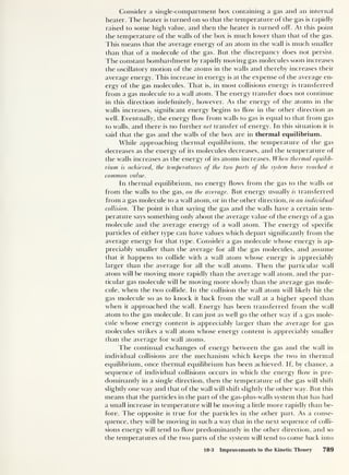 Consider a single-compartment box containing a gas and an internal
heater. The heater is turned on so that the temperature of the gas is rapidly
raised to some high value, and then the heater is turned off. At this point
the temperature of the walls of the box is much lower than that of the gas.
This means that the average energy of an atom in the wall is much smaller
than that of a molecule of the gas. But the discrepancy does not persist.
The constant bombardment by rapidly moving gas molecules soon increases
the oscillatory motion of the atoms in the walls and thereby increases their
average energy. This increase in energy is at the expense of the average en-
ergy of the gas molecules. That is, in most collisions energy is transferred
from a gas molecule to a wall atom. The energy transfer does not continue
in this direction indefinitely, however. As the energy of the atoms in the
walls increases, significant energy begins to How in the other direction as
well. Eventually, the energy flow from walls to gas is equal to that from gas
to walls, and there is no further net transfer of energy. In this situation it is
said that the gas and the walls of the box are in thermal equilibrium.
While approaching thermal equilibrium, the temperature of the gas
decreases as the energy of its molecules decreases, and the temperature of
the walls increases as the energy of its atoms increases. When thermal equilib-
rium is achieved, the temperatures of the two parts of the system have reached a
common value.
In thermal equilibrium, no energy flows from the gas to the walls or
from the walls to the gas, on the average. But energy usually is transferred
from a gas molecule to a wall atom, or in the other direction, in an individual
collision. The point is that saying the gas and the walls have a certain tem-
perature says something only about the average value of the energy of a gas
molecule and the average energy of a wall atom. The energy of specific
particles of either type can have values which depart significantly from the
average energy for that type. Consider a gas molecule whose energy is ap-
preciably smaller than the average for all the gas molecules, and assume
that it happens to collide with a wall atom whose energy is appreciably
larger than the average for all the wall atoms. Then the particular wall
atom will be moving more rapidly than the average wall atom, and the par-
ticular gas molecule will be moving more slowly than the average gas mole-
cule, when the two collide. In the collision the wall atom will likely hit the
gas molecule so as to knock it back from the wall at a higher speed than
when it approached the wall. Energy has been transferred from the wall
atom to the gas molecule. It can just as well go the other way if a gas mole-
cule whose energy content is appreciably larger than the average for gas
molecules strikes a wall atom whose energy content is appreciably smaller
than the average for wall atoms.
The continual exchanges of energy between the gas and the wall in
individual collisions are the mechanism which keeps the two in thermal
equilibrium, once thermal equilibrium has been achieved. If, by chance, a
sequence of individual collisions occurs in which the energy flow is pre-
dominantly in a single direction, then the temperature of the gas will shift
slightly one way and that of the wall will shift slightly the other way. But this
means that the particles in the part of the gas-plus-walls system that has had
a small increase in temperature will be moving a little more rapidly than be-
fore. The opposite is true for the particles in the other part. As a conse-
quence, they will be moving in such a way that in the next sequence of colli-
sions energy will tend to flow predominantly in the other direction, and so
the temperatures of the two parts of the system will tend to come back into
18-3 Improvements to the Kinetic Theory 789
 