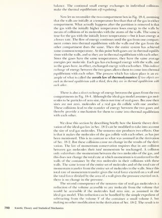 balance. The continual small energy exchanges in individual collisions
make the thermal equilibrium self-regulating.
Now let us reconsider the two-compartment box in Fig. 18-4, assuming
that the walls are initially at a temperature less than that of the gas in either
compartment. What actually happens after the partition is removed is that
the gas with the initially higher temperature loses energy to the walls by
means of collisions of its molecules with the atoms of the walls. The same is
true for the gas with the initially lower temperature —but it loses energy at
a low^er rate. The flow of energy continues until the gas from one compart-
ment comes into thermal equilibrium with the walls and the gas from the
other compartment does the same. Then the entire system has achieved
some common temperature. At this point both gases are in thermal equilib-
rium w'ith the walls, and so they are in thermal equilibrium with each other.
Since the gases have the same temperatures, they have the same average
energies per molecule. Each gas has exchanged energy wdth the wf
alls, and
so the gases have, in effect, exchanged energy with each other. This indirect
exchange of energy between the two gases allows them to come into thermal
equilibrium with each other. The process which has taken place is an ex-
ample of what is called the zeroth law of thermodynamics: If two objects are
each in thermal equilibrium with a third, then they are in thermal equilibrium with
each other.
There is also a direct exchange of energy between the gases from the two
compartments in Fig. 18-4. Although the ideal-gas model assumes gas mol-
ecules to be particles of zero size, this is not true of real gases. Because their
sizes are not zero, molecules of a real gas do collide with one another.
These collisions lead to the transfer of energy between the two gases and
thereby provide a mechanism for them to come into thermal equilibrium
wr
ith each other.
We close this section by describing briefly how the kinetic theory deri-
vation of the ideal-gas law in Sec. 18-2 can be modified to take into account
the size of real gas molecules. The nonzero size produces twr
o effects. One
is that it makes the molecules of the gas collide with each other, as has just
been mentioned. This is in contrast to what was assumed in the derivation
of Sec. 18-2. But these collisions cause no change in the results of the deri-
vation. The law of momentum conservation requires that in any collision
between gas molecules their total momentum be unchanged. A collision
only redistributes the momentum between the two molecules of the gas, and
this does not change the total rate at which momentum is transferred to the
w'alls of the container by the two molecules in their collisions with these
walls. The same is true of the entire set of molecules and of the total rate of
momentum transfer from the entire set of molecules to the walls. Since this
total rate of momentum transfer gives the total force exerted on a w'all and
the total force divided by the area of a w'all gives the pressure exerted on it,
there is no change in the pressure.
The second consequence of the nonzero size of real gas molecules is a
reduction of the volume accessible to any molecule from the volume that
would be accessible if the molecules had zero size, as assumed in the
ideal-gas model. This reduction can be handled by the simple expedient of
subtracting from the volume V of the container a small volume b ,
but
making no other modification in the derivation of Sec. 18-2. The result is to
790 Kinetic Theory and Statistical Mechanics
 