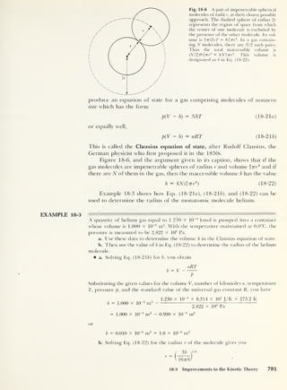 produce an equation of state for a
size which has the form
Fig. 18-6 A pair of impenetrable spherical
molecules of radii r, at their closest possible
approach. The dashed sphere of radius 2 r
represents the region of space from which
the center of one molecule is excluded by
the presence of the other molecule. Its vol-
ume is f-7r(2r)
3 = 8|77r3
. In a gas contain-
ing N molecules, there are Nl2 such pairs.
Thus the total inaccessible volume is
(./V/2)8f 77-r
3
= 4Ninr3
. This volume is
designated as b in Eq. (18-22).
gas comprising molecules of nonzero
p(V — b) = NkT (18-2 la)
or equally well,
p(V — b) = nRT (18-2 lb)
This is called the Clausius equation of state, after Rudolf Clausius, the
German physicist who first proposed it in the 1850s.
Figure 18-6, and the argument given in its caption, shows that if the
gas molecules are impenetrable spheres of radius r and volume t-nr
3
and if
there are N of them in the gas, then the inaccessible volume b has the value
b = 4N($Trr3
) (18-22)
Example 18-3 shows how Eqs. (18-21a), ( 1 8-2 16), and (18-22) can be
used to determine the radius of the monatomic molecule helium.
EXAMPLE 18-3
A quantity of helium gas equal to 1.230 X 10~3
kmol is pumped into a container
whose volume is 1.000 X 10
-3
m3
. With the temperature maintained at 0.0°C, the
pressure is measured to be 2.822 x 10
6
Pa.
a. Use these data to determine the volume b in the Clausius equation of state.
b. Then use the value of b in Eq. (18-22) to determine the radius of the helium
molecule.
a. Solving Eq. (18-21&) for b, you obtain
nRT
b = V
P
Substituting the given values for the volume V, number of kilomoles n, temperature
T, pressure p, and the standard value of the universal gas constant R, you have
b = 1.000 x 10“3
m3
1.230 x 10“3
x 8.314 x 10
3
J/K x 273.2 K
2.822 x 10
6
Pa
= 1.000 x 10"3
m3 - 0.990 x 10“3
m3
or
b = 0.010 x 10
-3
m3 = 1.0 x 10“5
m3
b. Solving Eq. (18-22) for the radius r of the molecule gives you
l
3 b
r ~
l 1677-M
18-3 Improvements to the Kinetic Theory 791
 