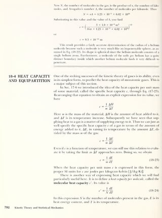Now N, the number of molecules in the gas, is the product of n, the number of kilo-
moles, and Avogadro’s number A, the number of molecules per kilomole. Thus
N = nA = 1.23 x KT3
x 6.02 x 10
26
Substituting in this value and the value of b, you find
( 3 x 1.0 x 10
-5
m3
y/3
V I677 x 1.23 x 10“3
x 6.02 x 10
26
/
or
r = 9.3 x 10“ n nr
This result provides a fairly accurate determination of the radius of a helium
molecule because such a molecule is very much like an impenetrable sphere, as as-
sumed in Eq. (18-22). Its shape is spherical since the helium molecule consists of a
single helium atom. Furthermore, a molecule of the noble gas helium has a quite
distinct boundary inside which another helium molecule finds it very difficult to
penetrate.
18-4 HEAT CAPACITY One of the striking successes of the kinetic theory of gases is its ability, even
AND EQUIPARTITION * n ' ts simplest form, to predict the heat capacity of monatomic gases. This is
a major subject of this section.
In Sec. 17-6 we introduced the idea of the heat capacity per unit mass
of some material, called the specific heat capacity c, through Eq. (17-23).
Rearranging that equation to obtain an explicit expression for its value, we
have
1 AH
C ~ m ~T
Here m is the mass of the material, AH is the amount of heat added to it,
and AT is its temperature increase. Subsequently we have seen that sup-
plying heat to a gas is a matter of supplying energy to it. Thus we can just as
well specify the specific heat capacity c of a gas in terms of the amount of
energy added to it, AT, in raising its temperature by the amount AT, di-
vided by the mass m of the gas:
1 AE
C ~ m AT
Even if c is a function of temperature, we can still use this relation to evalu-
ate it by taking the limit as AT approaches zero. Doing so, we obtain
1 dE
m dT
(18-23)
When the heat capacity per unit mass c is expressed in this form, the
proper SI units for c are joules per kilogram-kelvin [ J/ (kg- K)].
There is another way of expressing heat capacity which we will find
particularly useful here. It is to define a heat capacity per molecule, called the
molecular heat capacity c'
.
Its value is
1 dE_
nJt
(18-24)
In this expression N is the number of molecules present in the gas, E is its
heat energy content, and T is its temperature.
792 Kinetic Theory and Statistical Mechanics
 
