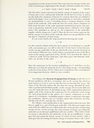 spacing between the atoms is fixed.) The expression for the part of the mol-
ecule’s total energy originating in the energy it absorbs contains five terms:
e = mv + mv% + mv + f/tW] + I2o& (18-27)
The first three terms represent the kinetic energy of motion of the center
of mass, just as for a monatomic molecule. In the last two terms, /, and I2
are the molecule’s moments of inertia for rotation about the axes labeled 1
and 2 in the figure. Axes 1 and 2 are perpendicular to each other, and both
are perpendicular to axis 3 extending along a common diameter of the
atoms in the molecule. (The molecule does not rotate about a diameter of
both atoms because of the same quantum-mechanical property that pre-
vents a monatomic molecule from rotating about a diameter of its single
atom.) The quantities a> 1
and oj2 are the components of the molecule's
angular velocity along axes 1 and 2. Thus the last two terms represent the
kinetic energy of rotation of the molecule about axes perpendicular to the
one that is a diameter of both atoms.
If you review briefly the steps involved in deriving the result
c'v = ik
for the constant-volume molecular heat capacity of an ideal gas or, equally
well, a monatomic gas, you will see that the 3 in the factor | arises because,
on the average, molecules of the gas absorb the same amount of energy in
each of three different ways. Each of these corresponds to one of the three
terms in the energy expression of Eq. (18-26). Next note that the values of
c'
v listed in Table 18-2 for hydrogen, and other gases with diatomic mole-
cules, are all close to the value
C'
v - k
Here the numerator in the fraction multiplying k is 5. And there are five
different ways that the molecule has for absorbing energy, corresponding
to the five terms in Eq. (18-27). This is not a coincidence, but a consequence
of an important theorem, which we now consider.
According to the theorem of equipartition of energy, if molecules are in
thermal equilibrium with their surroundings, then on the average they absorb an
equal amount of energy in each way that they have of absorbing that energy. The
name of the theorem reflects the fact that the energy absorbed by mole-
cules is partitioned (divided) equally, on the average, between the different
ways the molecules have of absorbing energy. [The equipartition theorem
applies only if the terms in the expression for the molecule’s total energy
are each proportional to the square of a velocity component or to the
square of a coordinate —including angular velocity components and angu-
lar coordinates. All the cases we consider satisfy this restriction. See Eqs.
(18-26) and (18-27), and also Eq. (18-28).]
We will give some justification to the equipartition theorem soon. But
first we apply it to a gas ol hydrogen molecules. The theorem requires that
each of the five different ways which molecules of the gas have of absorbing
energy receive, on the average, the same amount of energy, providing the
molecules are in thermal equilibrium with one another. Thus when 5 units
of energy is absorbed by the molecules of the gas in equilibrium, 3 units
goes into increasing the kinetic energy of center-of-mass motion, while 2
units goes into increasing the kinetic energy of rotation. Hence only 3 parts
18-4 Heat Capacity and Equipartition 795
 
