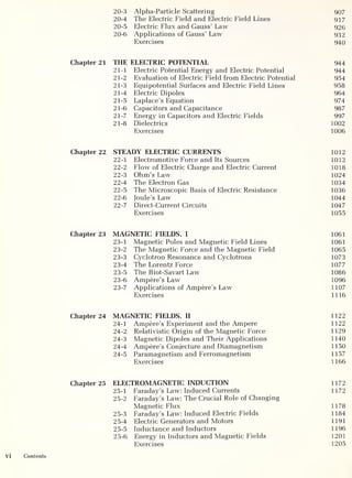 20-3 Alpha-Particle Scattering 907
20-4 The Electric Field and Electric Field Lines 917
20-5 Electric Flux and Gauss’ Law 926
20-6 Applications of Gauss’ Law 932
Exercises 940
Chapter 21 THE ELECTRIC POTENTIAL 944
21-1 Electric Potential Energy and Electric Potential 944
21-2 Evaluation of Electric Field from Electric Potential 954
21-3 Equipotential Surfaces and Electric Field Lines 958
21-4 Electric Dipoles 964
21-5 Laplace’s Equation 974
21-6 Capacitors and Capacitance 987
21-7 Energy in Capacitors and Electric Fields 997
21-8 Dielectrics 1002
Exercises 1006
Chapter 22 STEADY ELECTRIC CURRENTS 1012
22-1 Electromotive Force and Its Sources 1012
22-2 Flow of Electric Charge and Electric Current 1018
22-3 Ohm’s Law 1024
22-4 The Electron Gas 1034
22-5 The Microscopic Basis of Electric Resistance 1036
22-6 Joule’s Law 1044
22-7 Direct-Current Circuits 1047
Exercises 1055
Chapter 23 MAGNETIC FIELDS, I 1061
23-1 Magnetic Poles and Magnetic Field Lines 1061
23-2 The Magnetic Force and the Magnetic Field 1065
23-3 Cyclotron Resonance and Cyclotrons 1073
23-4 The Lorentz Force 1077
23-5 The Biot-Savart Law 1086
23-6 Ampere’s Law 1096
23-7 Applications of Ampere’s Law 1107
Exercises 1116
Chapter 24 MAGNETIC FIELDS, II 1122
24-1 Ampere’s Experiment and the Ampere 1122
24-2 Relativistic Origin of the Magnetic Force 1129
24-3 Magnetic Dipoles and Their Applications 1140
24-4 Ampere’s Conjecture and Diamagnetism 1150
24-5 Paramagnetism and Ferromagnetism 1157
Exercises 1166
Chapter 25 ELECTROMAGNETIC INDUCTION 1172
25-1 Faraday’s Law: Induced Currents 1172
25-2 Faraday’s Law: The Crucial Role of Changing
Magnetic Flux 1178
25-3 Faraday’s Law: Induced Electric Fields 1184
25-4 Electric Generators and Motors 1191
25-5 Inductance and Inductors 1196
25-6 Energy in Inductors and Magnetic Fields 1201
Exercises 1205
 