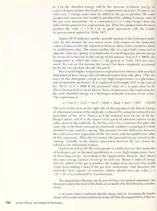 in 5 of the absorbed energy will be the increase in kinetic energy of
center-of-mass motion that leads to a temperature increase. To put it an-
other way, 5 energy units must be added to the gas to produce the same
temperature increase that would be produced by adding 3 energy units if
the gas were monatomic. As a consequence cl is f times larger than the
value of this quantity for a monatomic gas. Thus the equipartition theorem
predicts the value cl
= f fk = f&, in good agreement with the results
of measurement quoted in Table 18-2.
Figure 18-76 indicates another possible motion of the hydrogen mole-
cule. In this motion the two atoms move with respect to the molecular
center of mass so that the separation between their centers oscillates about
its equilibrium value. The atoms oscillate like two equal balls connected to
opposite ends of a spring. Can molecules in a hydrogen gas absorb energy
by means of an increase in the energy of this motion? Not at T = 300 K, the
temperature at which the value cl — k quoted in Table 18-2 was mea-
sured. We can say this because the factor f has been completely accounted
for by the two motions already discussed.
Bui at much higher temperatures experimental evidence indicates that
absorption of heat energy into vibrational motion does take place. (The ab-
sence of this absorption, except at very high temperatures, is a phenome-
non of quantum mechanics. It is explained in Example 18-6 at the end of
Sec. 18-5.) At T — 3000 K the measured value of cl is quite close to Ik.
This is interpreted to mean that in these circumstances the expression for
the total absorbed energy of a hydrogen molecule contains seven terms.
The expression is
e = mv + mv% + mv + i/jcof + i/2 col + i/uut
2
+ kdr (18-28)
The next-to-last term on the right side of this equation is the kinetic energy
of vibrational motion of the molecule, evaluated by using the reduced-mass
procedure of Sec. 1 1-4. That is, /r is the reduced mass of one of the hy-
drogen atoms, and u2
is the square of its speed of vibration relative to the
other atom of the molecule. In the last term, k is a constant that plays the
same role as the force constant in a harmonic oscillator consisting of a body
attached to one end of a spring. The cpiantity d is the difference between
the center-to-center separation of the two atoms and the equilibrium value
of that separation. Thus the last term is the potential energy stored in the
“spring” (actually, in the electric interaction between the two atoms) in-
volved in the vibrational motion.
Each term in Eq. (18-28) corresponds to a different way that molecules
of hydrogen gas, in thermal equilibrium at a very high temperature, have
of absorbing energy. According to the equipartition theorem, they absorb
the same average amount of energy in each way. Hence 7 units of energy
must be added to the gas to produce the temperature increase that would
result from adding 3 units if the gas were monatomic. And therefore the
molecular heat capacity at constant volume should have the value cl
=
is fk — Ik, as is confirmed by measurement.
The equipartition theorem can be proved from very general arguments. But
the proof is above the level of this book, so we justify it by the following consider-
ations:
1. In cases where a molecule absorbs energy only by increasing the kinetic
energy of its center-of-mass motion [as in Eq. (18-26)], the equipartition of this en-
796 Kinetic Theory and Statistical Mechanics
 