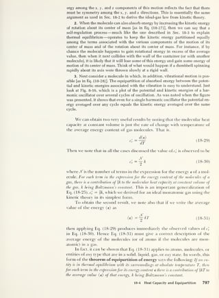 ergy among the x, y, and z components of this motion reflects the fact that there
must be symmetry among the x, y, and z directions. This is essentially the same
argument as used in Sec. 18-2 to derive the ideal-gas law from kinetic theory.
2. When the molecule can also absorb energy by increasing the kinetic energy
of rotation about its center of mass [as in Eq. (18-27)], then we can say that a
self-regulation process —much like the one described in Sec. 18-3 to explain
thermal equilibrium —operates to keep the kinetic energy partitioned equally
among the terms associated with the various components of the motion of its
center of mass and of the rotation about its center of mass. For instance, if by
chance the molecule happens to gain rotational energy in excess of the average
value, then when it next collides with the wall of the container (or with another
molecule), it is likely that it will lose some of this energy and gain some energy of
motion of its center of mass. Think of what would happen if a dumbbell spinning
rapidly about its axis were thrown slowly at a rigid wall.
3. Next consider a molecule in which, in addition, vibrational motion is pos-
sible [as in Eq. (18-28)]. The equipartition of absorbed energy between the poten-
tial and kinetic energies associated with the vibration is easy to understand. Just
look at Fig. 8-16, which is a plot of the potential and kinetic energies of a har-
monic oscillator over several cycles of oscillation. As was noted when the figure
was presented, it shows that even for a single harmonic oscillator the potential en-
ergy averaged over any cycle equals the kinetic energy averaged over the same
cycle.
We can obtain two very useful results by noting that the molecular heat
capacity at constant volume is just the rate of change with temperature of
the average energy content of gas molecules. That is,
cV
die)
dT
(18-29)
Then we note that in all the cases discussed the value ofc^ is observed to be
cV (18-30)
where Jf is the number of terms in the expression for the energy e of a mol-
ecule. For each term in the expression for the energy content of the molecules of a
gas, there is a contribution of k to the molecular heat capacity at constant volume of
the gas, k being Boltzmann's constant. This is an important generalization of
Eq. (18-25), c'
v
= |A, which we derived for an ideal monatomic gas using the
kinetic theory in its simplest form.
To obtain the second result, we note also that if we write the average
value of the energy (e) as
<e>
=Y kT (18-31)
then applying Eq. (18-29) produces immediately the observed values of c'
v
in Eq. (18-30). Hence Eq. (18-31) must give a correct description of the
average energy of the molecules (or of atoms if the molecules are mon-
atomic) in a gas.
In fact, it can be shown that Eq. (18-31) applies to atoms, molecules, or
entities of any type that are in a solid, liquid, gas, or any state. In words, this
form of the theorem of equipartition of energy says the following: If an en-
tity is in thermal equilibrium with its surroundings at absolute temperature T, then
for each term in the expressionfor its energy content e there is a contribution ofkT to
the average value (e) of that energy, k being Boltzmann s constan t.
18-4 Heat Capacity and Equipartition 797
 