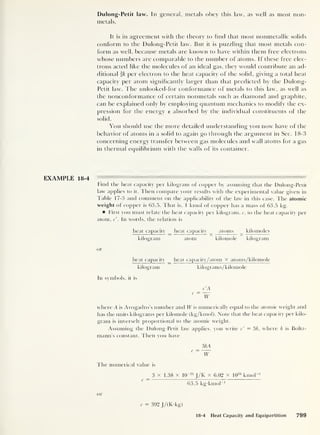 Dulong- Petit law. In general, metals obey this law, as well as most non-
metals.
It is in agreement with the theory to find that most nonmetallic solids
conform to the Dulong-Petit law. But it is puzzling that most metals con-
form as well, because metals are known to have within them free electrons
whose numbers are comparable to the number of atoms. If these free elec-
trons acted like the molecules of an ideal gas, they would contribute an ad-
ditional ik per electron to the heat capacity of the solid, giving a total heat
capacity per atom significantly larger than that predicted by the Dulong-
Petit law. The unlooked-for conformance of metals to this law, as well as
the nonconformance of certain nonmetals such as diamond and graphite,
can be explained only by employing quantum mechanics to modify the ex-
pression for the energy e absorbed by the individual constituents of the
solid.
You should use the more detailed understanding you now have of the
behavior of atoms in a solid to again go through the argument in Sec. 18-3
concerning energy transfer between gas molecules and wall atoms for a gas
in thermal equilibrium with the walls of its container.
EXAMPLE 18-4
Find the heat capacity per kilogram of copper by assuming that the Dulong-Petit
law applies to it. Then compare your results with the experimental value given in
Table 17-3 and comment on the applicability of the law in this case. The atomic
weight of copper is 63.5. That is, 1 kmol of copper has a mass of 63.5 kg.
First you must relate the heat capacity per kilogram, c, to the heat capacity per
atom, c'
.
In words, the relation is
heat capacity _ heat capacity
^
atoms kilomoles
kilogram atom kilomole kilogram
or
heat capacity _ heat capacity/atom X atoms/kilomole
kilogram kilograms/kilomole
In symbols, it is
c
c'A
~W
where A is Avogadro's number and W is numerically equal to the atomic weight and
has the units kilograms per kilomole (kg/kmol). Note that the heat capacity per kilo-
gram is inversely proportional to the atomic weight.
Assuming the Dulong-Petit law applies, you write c' = 3k, where k is Boltz-
mann's constant. Then you have
c
3kA
~W
The numerical value is
3 x 1.38 x 10~23
J/K x 6.02 x 10
26
kmol"1
63.5 kg-kmol
-1
or
c = 392 J/(K-kg)
18-4 Heat Capacity and Equipartition 799
 