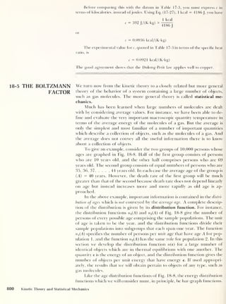 Before comparing this with the datum in Table 17-3, you must express c in
terms of kilocalories, instead ofjoules. Using Eq. (17-27), 1 kcal = 4186 J.
you have
c 392 J/(K-kg)
1 kcal
4186 J
or
c = 0.0936 kcal/(K-kg)
The experimental value fore, quoted in Table 17-3 in terms of the specific heat
ratio, is
c = 0.0921 kcal/(K-kg)
The good agreement shows that the Dulong-Petit law applies well to copper.
18-5 THE BOLTZMANN We turn now from the kinetic theory to a closely related but more general
FACTOR theory of the behavior of a system containing a large number of objects,
such as gas molecules. The more general theory is called statistical me-
chanics.
Much has been learned when large numbers of molecules are dealt
with by considering average values. For instance, we have been able to de-
fine and evaluate the very important macroscopic quantity temperature in
terms of the average energy of the molecules of a gas. But the average is
only the simplest and most familiar of a number of important quantities
which describe a collection of objects, such as the molecules of a gas. And
the average does not convey all the useful information there is to know
about a collection of objects.
To give an example, consider the two groups of 10,000 persons whose
ages are graphed in Fig. 18-8. Half of the first group consists of persons
who are 10 years old, and the other half comprises persons who are 69
years old. The second group consists of equal numbers of persons who are
35, 36, 37, . . . , 44 years old. In each case the average age of the group is
(A) = 40 years. However, the death rate of the first group will be much
greater than that of the second because death rate does not depend linearly
on age but instead increases more and more rapidly as old age is ap-
proached.
In the above example, important information is contained in the distri-
bution of ages which is not conveyed by the average age. A complete descrip-
tion of the distribution is given by its distribution function. For instance,
the distribution functions nx (A) and n2 (A) of Fig. 18-8 give the number of
persons of every possible age comprising the sample populations. The unit
of age is taken to be the year, and the distribution functions divide their
sample populations into subgroups that each span one year. The function
n x (A) specifies the number of persons per unit age that have age A for pop-
ulation 1, and the function n2 (A) has the same role for population 2. In this
section we develop the distribution function n(e) for a large number of
identical objects which are in thermal equilibrium with one another. The
quantity e is the energy of an object, and the distribution function gives the
number of objects per unit energy that have energy e. If used appropri-
ately, the results that we will obtain pertain to objects of any type, such as
gas molecules.
Like the age distribution functions of Fig. 1 8-8, the energy distribution
functions which we will consider must, in principle, be bar-graph functions.
800 Kinetic Theory and Statistical Mechanics
 