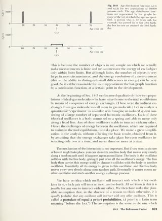 n
2
(A)
n
x
(A)
5000
0 L
5000
10 20 30 40
t
<A>
Fig. 18-8 Age distribution functions n^A)
and w2 (A) for two populations of 10,000
_ persons each. The age distribution func-
tions are represented by bar graphs be-
cause of the way in which the ages are speci-
fied. A person who is 38 years old, for
J L_ IJ „. _. example, has passed his or her 38th birth-
50 60 70 day but has not yet attained the 39th birth-
Age A (in yr) day.
0
10 20 30
J I I
40
t
<A>
50 60 70
Age A (in yr)
This is because the number of objects in any sample on which we actually
make measurements is finite and we can measure the energy of each object
only within finite limits. But although finite, the number of objects is very
large in most circumstances, and the energy resolution of a measurement
(that is, the ability to distinguish small differences in energy) can be very
good. So it will be reasonable for us to approximate the bar-graph function
by a continuous function, at a certain point in the development.
At the beginning of Sec. 18-3 we discussed qualitatively how two popu-
lations of ideal-gas molecules which are mixed come to thermal equilibrium
by means of a sequence of energy exchanges. (These were the indirect ex-
changes from gas molecule to wall atom to gas molecule.) Let us analyze a
quantitative “experiment” in a similar vein. Imagine an isolated system con-
sisting of a large number of separated harmonic oscillators. Each of these
identical oscillators is a body connected to a spring and able to move only
along a fixed line. Any of these oscillators is able to interact with any other.
Hence the exchanges of energy between the oscillators, which are required
to maintain thermal equilibrium, can take place. We make a great simplifi-
cation in the analysis, without affecting the basic results obtained from it,
by assuming that the energy exchanges take place between oscillators in-
teracting only two at a time, and never three or more at a time.
The mechanism of the interaction is not important. But if you want a picture
of how it might take place, you can visualize one free body that moves very slowly
along a random path until it happens upon an oscillator. The body in the oscillator
collides with the free body, giving it part of or all the oscillator’s energy. The free
body then carries this energy until by chance it collides with the body in another
oscillator. Essentially all its energy is given to this oscillator, and the free body
moves away very slowly along some random path. Eventually it comes across an-
other oscillator and starts another energy exchange process.
We have no idea which oscillator will interact with which other oscil-
lator first, which pair will interact next, and so forth. All we know is that it is
possible for any one to interact with any other. We therefore make the plau-
sible assumption that, in the absence of a reason to think otherwise, it is
equally probable that any oscillator will interact with any other oscillator. This is
called a postulate of equal a priori probabilities. (A priori is a Latin term
meaning “before the fact.”) The assumption is the same as the one which
18-5 The Boltzmann Factor 801
 