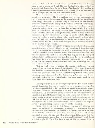 leads us to believe that heads and tails are equally likely in a coin-flipping
game or that a playing card pulled from a shuffled deck is just as likely to
be the jack of diamonds as the six of hearts. We therefore feel justified in
choosing pairs of oscillators at random when we need to decide which oscil-
lator is going to interact with which other one next.
When two oscillators interact, any fraction of the energy of one can be
transferred to the other. The first oscillator may give up a large part of its
energy to the second, for example, or the second may give up a small part
of its energy to the first. We assume energy is conserved in each of these in-
teractions, so that the total energy of the isolated system of oscillators re-
mains constant. Thus the sum of the energies of two oscillators cannot
change in an interaction between them. But we have no idea how the in-
teraction redistributes this energy between them. Therefore again we in-
voke a postulate of equal a priori probabilities, and we assume that in each
interaction all possible redistributions of energy are equally probable. Hence we
choose at random a fraction whose value can lie equally well anywhere
between 0 and 1 , let the final energy of one of the interacting oscillators be
this fraction of the sum of their initial energies, and let the other oscillator
have whatever energy remains.
In the “experiment” we begin by assigning each oscillator of the system
a certain amount of energy. That is, we start by arbitrarily imposing some
energy distribution function on the system. Next two oscillators are picked at
random, and their energy is redistributed between them at random. This
process is repeated a number of times. We then stop, inspect the energy of
each oscillator, and from these energies determine the energy distribution
function of the system at this stage. Then we continue the energy redistri-
bution processes until we stop again to determine the new energy distribu-
tion function. And so on.
What we find is that in general the energy distribution function
changes from the form we imposed on it initially. The change is rapid at
first, but then becomes more gradual until the distribution function settles
down to an equilibrium form. After it reaches the equilibrium form, contin-
uing the process of randomly redistributing energy between pairs of oscil-
lators only makes the energy distribution function execute small fluctua-
tions about the equilibrium form.
Our “experiment” is not just a thought experiment. It is also an experi-
mental simulation that can be carried out on a programmable pocket
calculator —provided that the calculator has enough addressable storage
registers to keep track of the energy of each of a reasonably large number
of oscillators. Or a simulation can be carried out on a small computer. A
simulation is possible because there is a quite simple way to make a com-
puting device generate the uniformly distributed, random numbers needed to
pick out oscillators for interaction and redistribute their total energy
among them. An exercise at the end of this chapter indicates the steps in-
volved in programming a device to carry out the simulation.
Figure 18-9 is an energy distribution function n(e) showing the
number of oscillators per unit energy at energy e. It was obtained in an
experimental simulation run as follows. The system contained 80 oscil-
lators. Initially, each was assigned the same energy, e = 4, with energy
measured in some arbitrary unit. Thus a bar graph of the energy distribu-
tion function initially imposed on the system would consist of a single bar at
e = 4 of height 80. There had been a total of 800 interactions between
802 Kinetic Theory and Statistical Mechanics
 