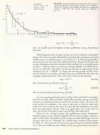 n(e)
n(e) = f f
6,4 = ~rr e-ei<d
(e>
gives an equally good description of the equilibrium energy distribution
function.
What happens if the average energy (e) of the oscillators is changed?
Figure 18-11 shows results obtained by rerunning the simulation with each
oscillator given an initial energy e = 2, so that (e) = 2. This energy distribu-
tion function was recorded after 800 interactions. Figure 18-12 shows the
energy distribution function recorded when oscillator 40 was initially given
energy e = 160, the others were given no energy initially, and 1200 interac-
tions were allowed to take place. In this run also the average energy of the
oscillators was (e) = 160/80 = 2. Again, the two bar graphs of Figs. 18-11
and 18-12 look very similar, and again they are well fitted by the same de-
creasing exponential curve. Here the curve is that of the function
n(e) = ^e~d2
(18-35a)
But this function can also be written as
N
n(e)
— —t e _€/<e>
(18-356)
The form is identical to that of Eq. (18-346).
It is not surprising that the curves of Figs. 18-11 and 18-12 are steeper
than those of Figs. 18-9 and 18-10. There is less average energy, and so the
energies of individual oscillators tend to lie at lower values. However, the
total number of oscillators is the same in all cases, so that the total areas
under the curves must be the same. In order for this condition to be satis-
fied, n(e) approaches a larger value as e approaches zero in the cases of
Figs. 18-11 and 18-12 than in the cases of Figs. 18-9 and 18-10.
Whatever the average energy, the equilibrium energy distribution
function appears to be strongly weighted in favor of low energies. That is, a
quite small number of oscillators with energies considerably larger than the
average value (e) are “balanced” by a much larger number with energies
less than (e). There are two ways to see in a general manner why this should
be so. First, an oscillator is just as likely to lose as to gain energy in any given
804 Kinetic Theory and Statistical Mechanics
 