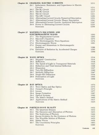 Chapter 26 CHANGING ELECTRIC CURRENTS 1211
26-1 Inductance, Resistance, and Capacitance in Electric
Circuits 1211
26-2 The RL Circuit 1212
26-3 The RC Circuit 1217
26-4 The LC Circuit 1221
26-5 The LRC Circuit 1226
26-6 Alternating-Current Circuits: Numerical Description 1235
26-7 Alternating-Current Circuits: Phasor Description 1241
26-8 Alternating-Current Circuits: Analytical Description 1247
26-
9 Power in Alternating-Current Circuits 1255
Exercises 1259
Chapter 27 MAXWELL’S EQUATIONS AND
ELECTROMAGNETIC WAVES 1265
27-
1 The Displacement Current 1265
27-2 Maxwell’s Equations 1273
27-3 The Electromagnetic Wave Equations 1274
27-4 Electromagnetic Waves 1281
27-5 Energy and Momentum in Electromagnetic
Radiation 1288
27-
6 Emission of Radiation by Accelerated Charges 1295
Exercises 1309
Chapter 28 WAVE OPTICS 1314
28-
1 Huygens’ Construction 1314
28-2 Reflection 1318
28-3 The Speed of Light in Transparent Materials 1325
28-4 Refraction and Total Internal Reflection 1328
28-5 Dispersion 1337
28-6 Two-Slit Diffraction 1340
28-7 Multislit Diffraction 1347
28-8 Single-Slit Diffraction 1354
28-
9 Polarization of Light 1363
Exercises 1368
Chapter 29 RAY OPTICS 1373
29-
1 Wave Optics and Ray Optics 1373
29-2 Fermat’s Principle 1375
29-3 Lenses 1377
29-4 Image Formation 1387
29-5 Optical Systems 1395
29-6 The Matrix Method 1405
29-
7 Applications of the Matrix Method 1417
Exercises 1425
Chapter 30 PARTICLE-WAVE DUALITY 1432
30-
1 The Quantum Domain 1432
30-2 The Emission and Absorption of Photons 1435
30-3 The Scattering of Photons 1444
30-4 Recent Evidence for the Existence of Photons 1452
30-5 The Wavelike Motion of Photons 1453
30-6 Matter Waves 1456
30-7 The Uncertainty Principles 1465
Exercises 1480
Contents vii
 