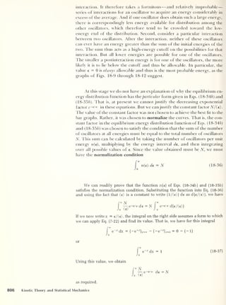 interaction. It therefore takes a fortuitous —and relatively improbable —
series of interactions for an oscillator to acquire an energy considerably in
excess of the average. And if one oscillator does obtain such a large energy,
there is correspondingly less energy available for distribution among the
other oscillators, which therefore tend to be crowded toward the low-
energy end of the distribution. Second, consider a particular interaction
between two oscillators. After the interaction, neither of these oscillators
can ever have an energy greater than the sum of the initial energies of the
two. The sum thus acts as a high-energy cutoff on the possibilities for that
interaction. But all lower energies are possible for one of the oscillators.
The smaller a postinteraction energy is for one of the oscillators, the more
likely it is to lie below the cutoff and thus be allowable. In particular, the
value e — 0 is always allowable and thus is the most probable energy, as the
graphs of Figs. 18-9 through 18-12 suggest.
At this stage we do not have an explanation of why the equilibrium en-
ergy distribution function has the particular form given in Eqs. (18-346) and
(18-356). That is, at present we cannot justify the decreasing exponential
factor c-e/'e in these equations. But we can justify the constant factor N/(e).
The value of the constant factor was not chosen to achieve the best ht to the
bar graphs. Rather, it was chosen to normalize the curves. That is, the con-
stant factor in the equilibrium energy distribution function of Eqs. (18-346)
and ( 18-356) was chosen to satisfy the condition that the sum of the number
of oscillators at all energies must be equal to the total number of oscillators
N. This sum can be calculated by taking the number of oscillators per unit
energy n(e), multiplying by the energy interval de, and then integrating
over all possible values of e. Since the value obtained must be N, we must
have the normalization condition
n(e) de = N ( 18-
36)
We can readily prove that the function n(e) of Eqs. (18-34b) and (18-35b)
satisfies the normalization condition. Substituting the function into Eq. (18-36)
and using the fact that (e) is a constant to write (l/(e>) de as d(e/(e}), we have
f°° N f *
—e-e/'e>de=N e—e/<e> d(e/(e))
Jo (e) J 0
If we now write x = e/(e), the integral on the right side assumes a form to which
we can apply Eq. (7-22) and find its value. That is, we have for this integral
|
e~x
dx = (-e _x
) J=a, - (
— e
-J
j x=0 = 0 - (-1)
J 0
or
Using this value, we obtain
as required.
dx = 1
N
— e -
de = N
o (e)
(18-37)
806 Kinetic Theory and Statistical Mechanics
 