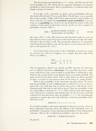The decreasing exponential factor e~elie)
in Eqs. (18-346) and (18-356)
can be justified, too. We will do this by using the techniques of statistical
mechanics to derive the factor. But as a preliminary, we must develop a few
simple concepts of statistics.
If you flip a coin, a postulate of equal a priori probabilities tells you
that heads (H) and tails (T) are equally likely. On this basis, you can predict
that a large number of flips will result in approximately equal numbers of
heads and tails. We define the normalized a priori probability of an out-
come (or its probability, for short) to be die predicted fraction of the total
number of trials which result in that outcome. In this case, for example, the
probability of heads, P(H), is
P(H)
predicted number of heads
total number of coin flips 2
(18-38)
Of course, P(T) = i also. This means not that the final result of a series of
flips will always be exactly 50 percent heads and 50 percent tails, but rather
that this is the most likely result. The greater.the departure of a particular
result from the most likely result, the less likely it is to be observed. (We re-
turn to this point in Sec. 18-7.)
Let us throw four coins at once. Coin 1 will fall in a certain way, coin 2
in a certain way, and so on. Suppose, for example, that the result of the
throw is as follows:
Coin: 12 3 4
Result: H T T T
This arrangement, which is one specific possible outcome of a four-coin
toss, is called by physicists a microstate. Every possible microstate results
from a fall of four coins, each of which is equally likely to fall heads or tails.
Thus for the system of four coins all microstates are equally probable. The
same is true for any other system. That is, microstates are always specified
in such a way that, for any given system, all microstates are equally probable.
What is the probability of the microstate specified above? We know
that the probability of coin 1 falling heads as required is Now we also re-
quire that coin 2 fall tails. But of all the times coin 1 falls heads, coin 2
simultaneously falls tails in only half of them. Thus the probability of the
two coins falling as desired is f x } = j. But of all the times this happens,
coin 3 falls tails, as required, only half the time. So the first three coins fall
as desired for this microstate with a probability  x 4 = i. By extending the
argument to require that coin 4 also fall tails, we find the probability of the
microstate to be
P(HTTT) = |x jx|x j = ^
If, as in this example, a microstate depends on thejoint occurrence of two or
more independent outcomes (here the falling of the individual coins), its
probability is the product of the individual probabilities of the independent
outcomes. That is, the so-called joint probability is given by the product
P(HTTT) = P(EI)P(T)P(T)P(T)
In general.
18-5 The Boltzmann Factor 807
 