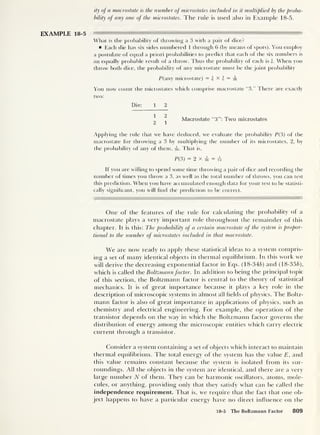 ity of a macrostate is the number of microstates included in it multiplied by the proba
bility of any one of the microstates. The rule is used also in Example 18-5.
EXAMPLE 18-5
What is the probability of throwing a 3 with a pair of dice?
Each die has six sides numbered 1 through 6 (by means of spots). You employ
a postulate of equal a priori probabilities to predict that each of the six numbers is
an equally probable result of a throw. Thus the probability of each is i. When you
throw both dice, the probability of any microstate must be the joint probability
P( any microstate) = |xj = s
You now count the microstates which comprise macrostate “3.” There are exactly
two:
Die: 1 2
Macrostate “3”: Two microstates
2 1
Applying the rule that we have deduced, we evaluate the probability P(3) of the
macrostate for throwing a 3 by multiplying the number of its microstates, 2, by
the probability of any of them, is- That is,
P( 3) = 2x^ = ,l
If you are willing to spend some time throwing a pair of dice and recording the
number of limes you throw a 3, as well as the total number of throws, you can test
this prediction. When you have accumulated enough data for your test to be statisti-
cally significant, you will find the prediction to be correct.
One of the features of the rule for calculating the probability of a
macrostate plays a very important role throughout the remainder of this
chapter. It is this: The probability of a certain macrostate of the system is propor-
tional to the number of microstates included in that macrostate.
We are now ready to apply these statistical ideas to a system compris-
ing a set of many identical objects in thermal equilibrium. In this work we
will derive the decreasing exponential factor in Eqs. (18-346) and (18-356),
which is called the Boltzmannfactor. In addition to being the principal topic
of this section, the Boltzmann factor is central to the theory of statistical
mechanics. It is of great importance because it plays a key role in the
description of microscopic systems in almost all fields of physics. The Boltz-
mann factor is also of great importance in applications of physics, such as
chemistry and electrical engineering. For example, the operation of the
transistor depends on the way in which the Boltzmann factor governs the
distribution of energy among the microscopic entities w hich carry electric
current through a transistor.
Consider a system containing a set of objects which interact to maintain
thermal equilibrium. The total energy of the system has the value E, and
this value remains constant because the system is isolated from its sur-
roundings. All the objects in the system are identical, and there are a very
large number N of them. They can be harmonic oscillators, atoms, mole-
cules, or anything, providing only that they satisfy what can be called the
independence requirement. That is, we require that the fact that one ob-
ject happens to have a particular energy have no direct influence on the
18-5 The Boltzmann Factor 809
 